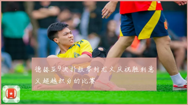 德赫亚9次扑救零封尤文庆祝胜利意义超越积分的比赛