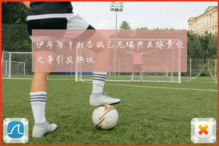 伊布与亨利各执己见瑞典丢球责任之争引发热议