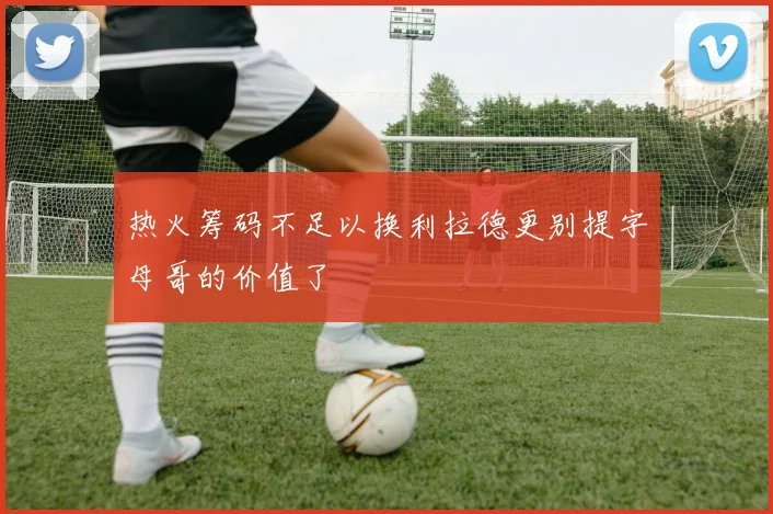 热火筹码不足以换利拉德更别提字母哥的价值了
