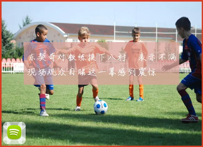 东契奇对教练换下八村塁表示不满现场观众目睹这一幕感到震惊