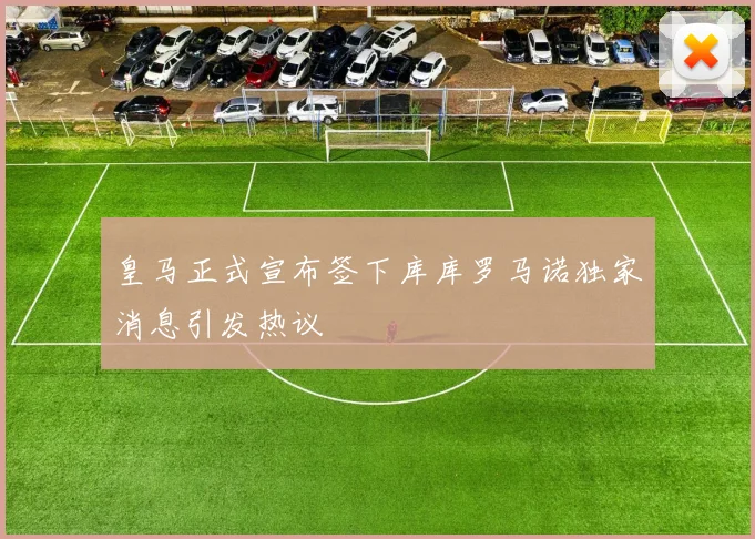 皇马正式宣布签下库库罗马诺独家消息引发热议