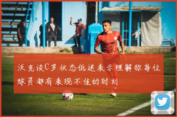 沃克谈C罗状态低迷表示理解称每位球员都有表现不佳的时刻