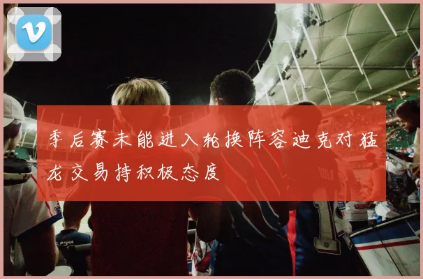 季后赛未能进入轮换阵容迪克对猛龙交易持积极态度