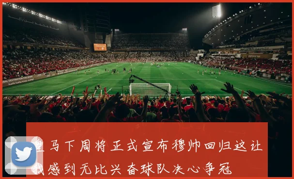 皇马下周将正式宣布穆帅回归这让我感到无比兴奋球队决心争冠