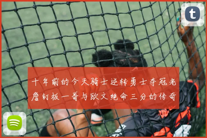 十年前的今天骑士逆转勇士夺冠老詹钉板一哥与欧文绝命三分的传奇时刻