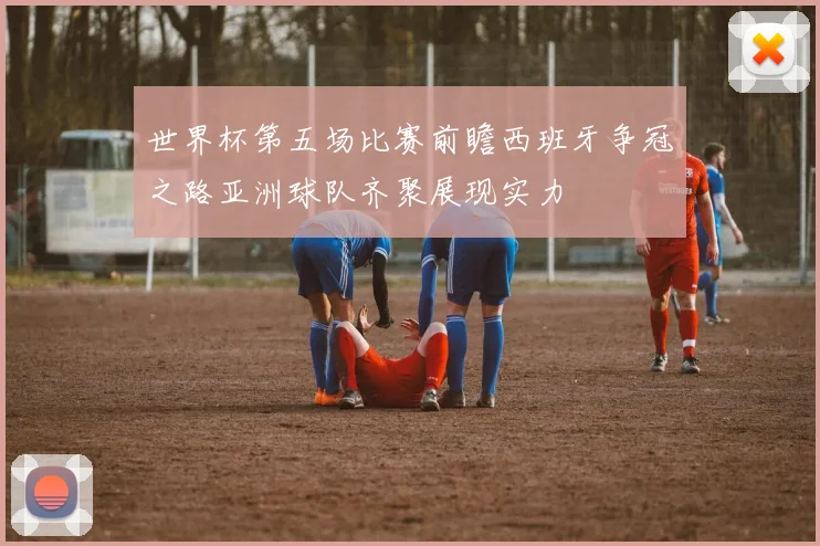 世界杯第五场比赛前瞻西班牙争冠之路亚洲球队齐聚展现实力
