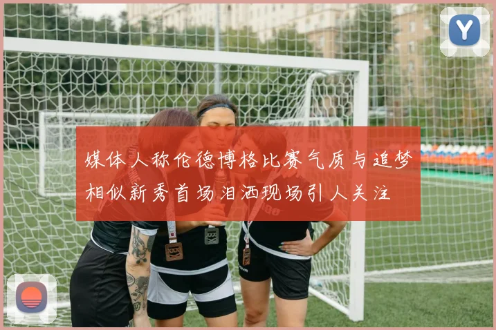 媒体人称伦德博格比赛气质与追梦相似新秀首场泪洒现场引人关注