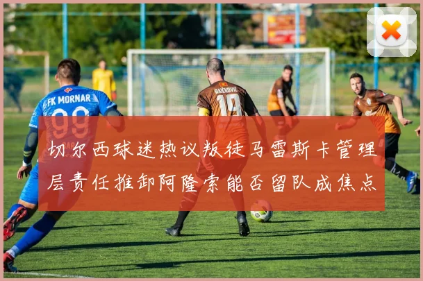 切尔西球迷热议叛徒马雷斯卡管理层责任推卸阿隆索能否留队成焦点