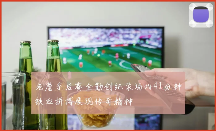 老詹季后赛全勤创纪录场均41分钟铁血拼搏展现传奇精神