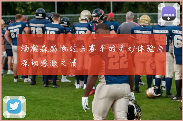 杨瀚森感慨过去赛季的奇妙体验与深切感激之情