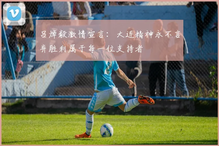 吕焯毅激情宣言：大连精神永不言弃胜利属于每一位支持者