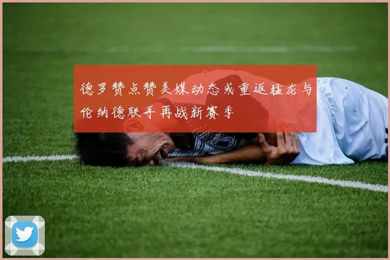 德罗赞点赞美媒动态或重返猛龙与伦纳德联手再战新赛季
