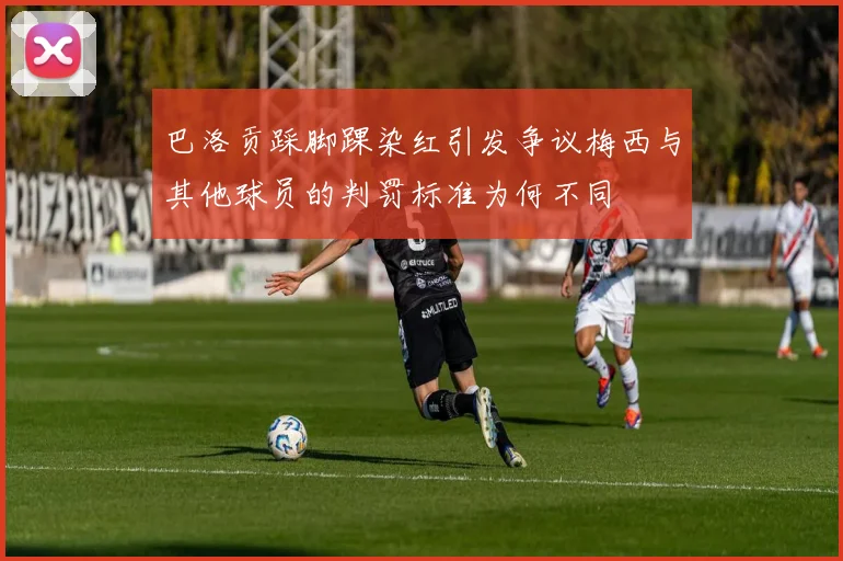 巴洛贡踩脚踝染红引发争议梅西与其他球员的判罚标准为何不同