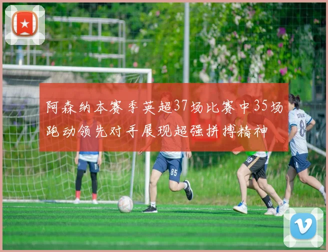 阿森纳本赛季英超37场比赛中35场跑动领先对手展现超强拼搏精神