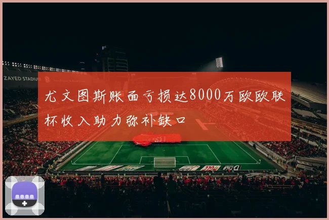 尤文图斯账面亏损达8000万欧欧联杯收入助力弥补缺口