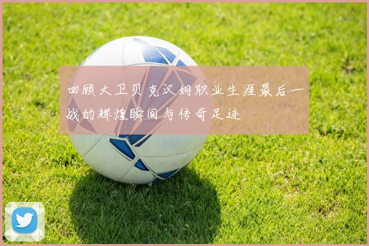 回顾大卫贝克汉姆职业生涯最后一战的辉煌瞬间与传奇足迹