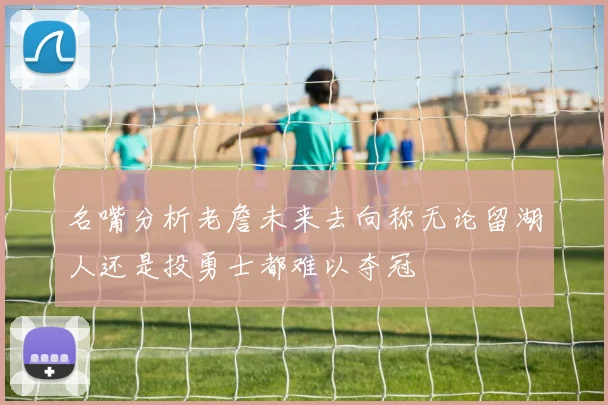 名嘴分析老詹未来去向称无论留湖人还是投勇士都难以夺冠