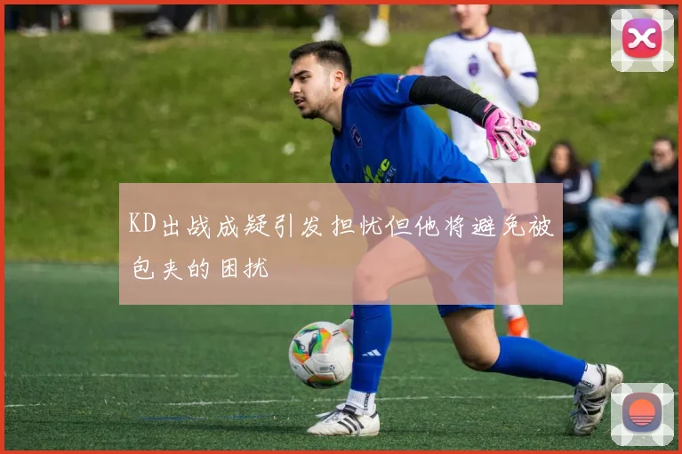 KD出战成疑引发担忧但他将避免被包夹的困扰