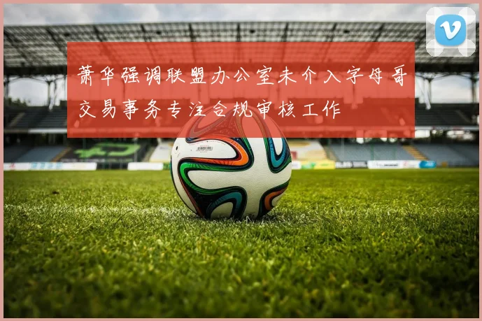 萧华强调联盟办公室未介入字母哥交易事务专注合规审核工作