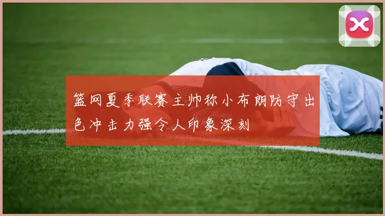 篮网夏季联赛主帅称小布朗防守出色冲击力强令人印象深刻