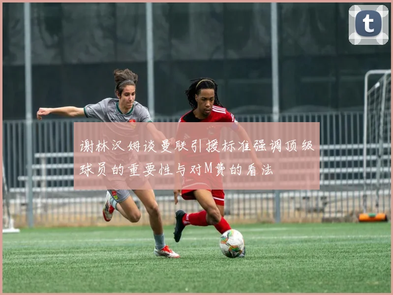 谢林汉姆谈曼联引援标准强调顶级球员的重要性与对M费的看法